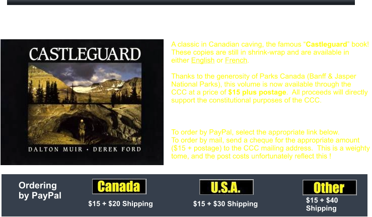 A classic in Canadian caving, the famous “Castleguard” book!  These copies are still in shrink-wrap and are available in  either English or French.    Thanks to the generosity of Parks Canada (Banff & Jasper  National Parks), this volume is now available through the  CCC at a price of $15 plus postage.  All proceeds will directly  support the constitutional purposes of the CCC.  A bargain for a good cause!  To order by PayPal, select the appropriate link below.  To order by mail, send a cheque for the appropriate amount  ($15 + postage) to the CCC mailing address.  This is a weighty  tome, and the post costs unfortunately reflect this ! Castleguard Book by Muir and Ford $15 + $20 Shipping $15 + $30 Shipping $15 + $40  Shipping  Ordering by PayPal